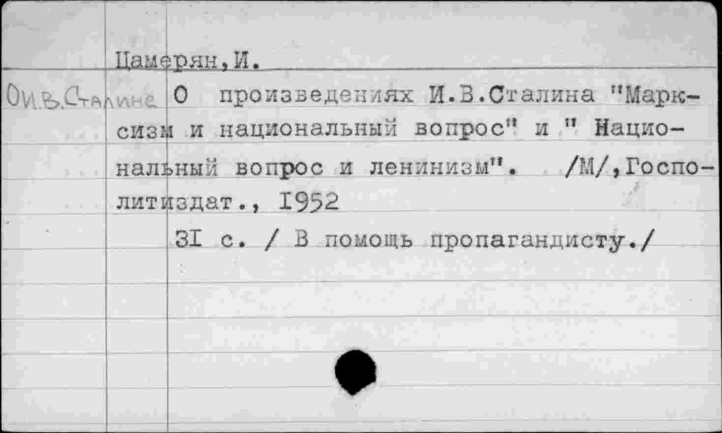 ﻿		
	Пам«	фян.И.			 . _
	млна	0 произведениях И.В.Сталина "Марк-
	сиз*	I и национальный вопрос" и " Нацио-
	нальный вопрос и ленинизм”. /МДГоспо-	
	литиздат., 1952	
		31 с. /В помощь пропагандисту./
		
		
		
		
		